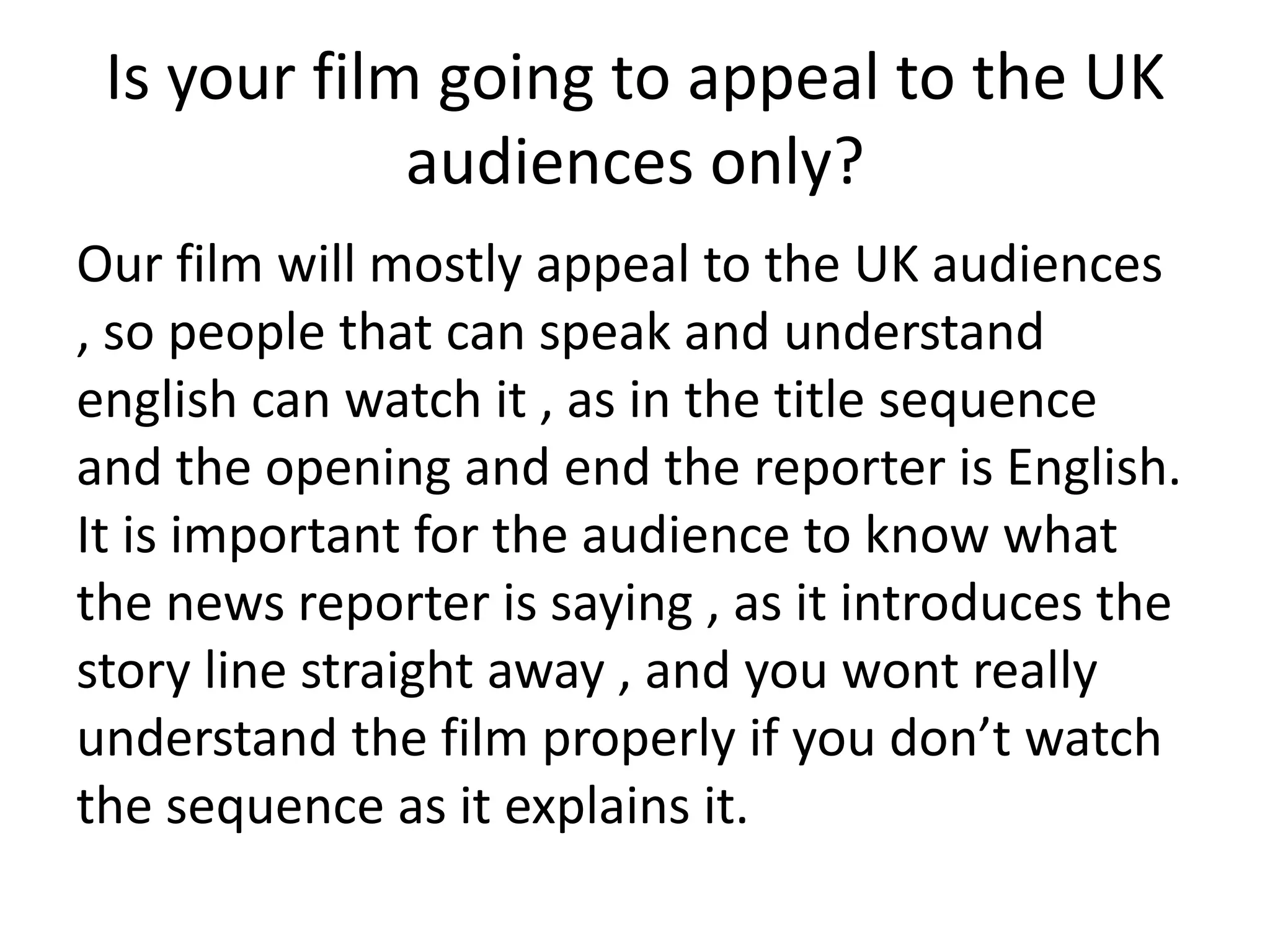 Is your film going to appeal to the UK
             audiences only?
Our film will mostly appeal to the UK audiences
, so people that can speak and understand
english can watch it , as in the title sequence
and the opening and end the reporter is English.
It is important for the audience to know what
the news reporter is saying , as it introduces the
story line straight away , and you wont really
understand the film properly if you don’t watch
the sequence as it explains it.
 