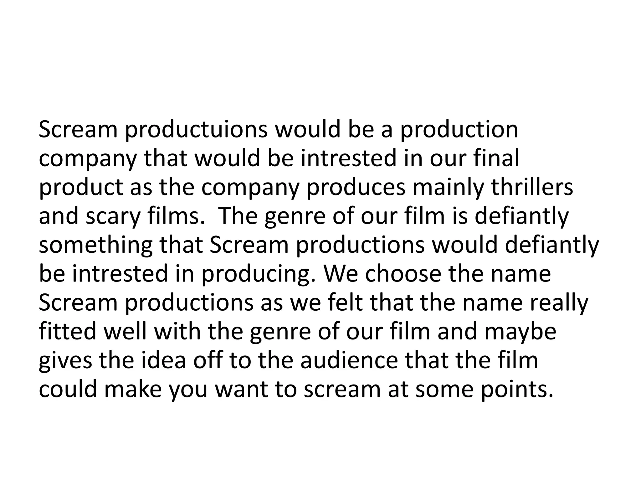 Scream productuions would be a production
company that would be intrested in our final
product as the company produces mainly thrillers
and scary films. The genre of our film is defiantly
something that Scream productions would defiantly
be intrested in producing. We choose the name
Scream productions as we felt that the name really
fitted well with the genre of our film and maybe
gives the idea off to the audience that the film
could make you want to scream at some points.
 