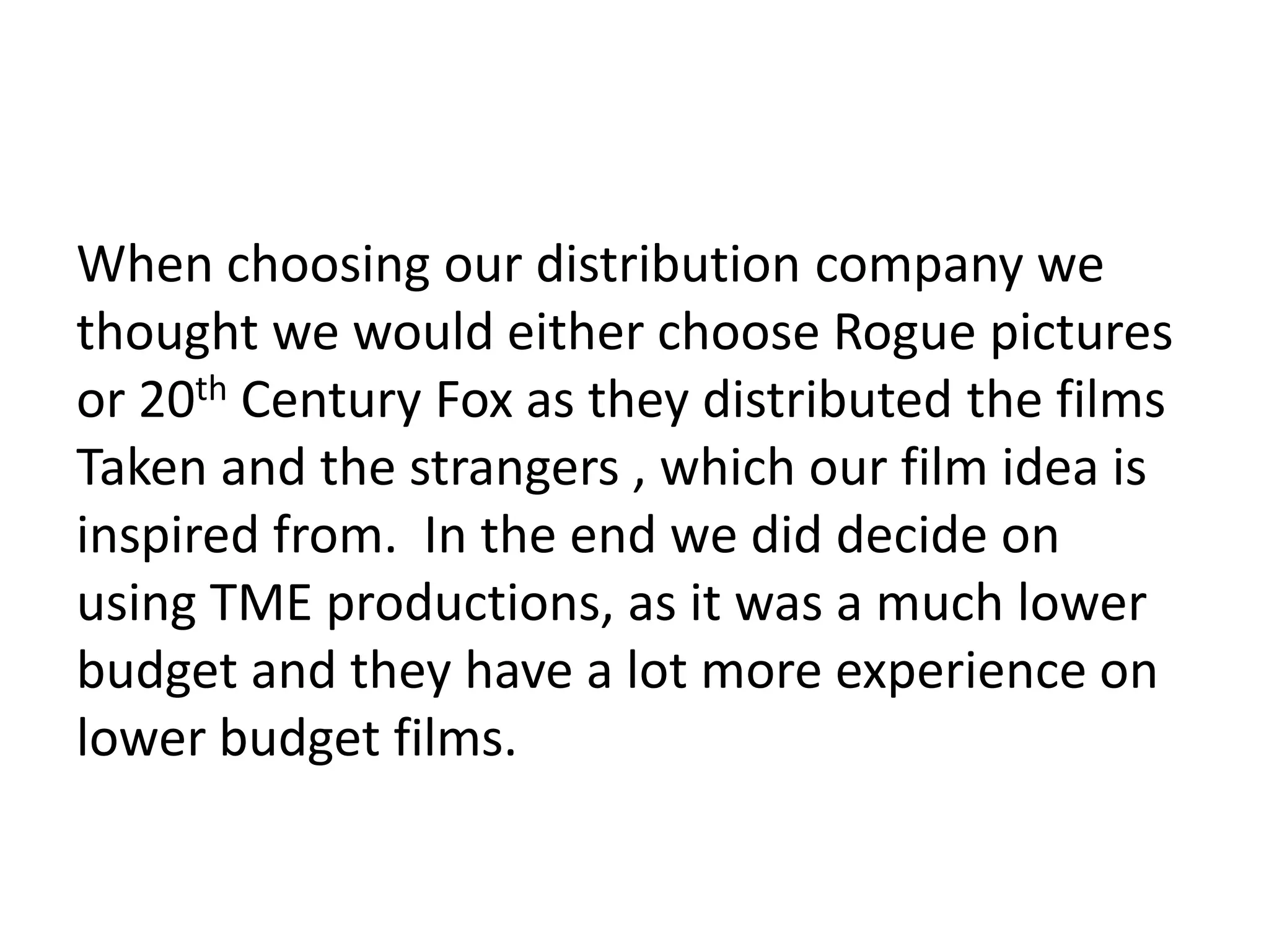 When choosing our distribution company we
thought we would either choose Rogue pictures
or 20th Century Fox as they distributed the films
Taken and the strangers , which our film idea is
inspired from. In the end we did decide on
using TME productions, as it was a much lower
budget and they have a lot more experience on
lower budget films.
 
