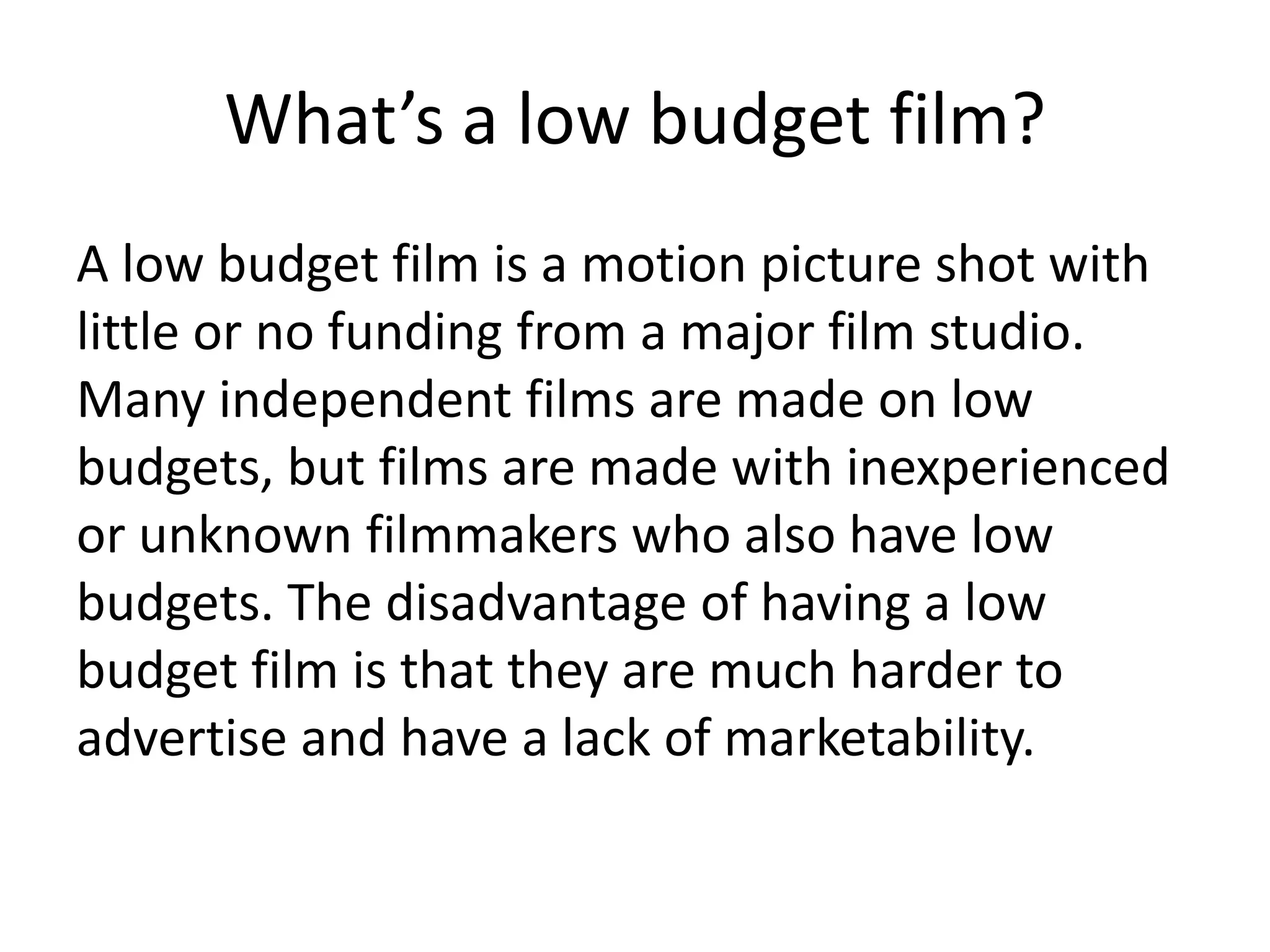 What’s a low budget film?
A low budget film is a motion picture shot with
little or no funding from a major film studio.
Many independent films are made on low
budgets, but films are made with inexperienced
or unknown filmmakers who also have low
budgets. The disadvantage of having a low
budget film is that they are much harder to
advertise and have a lack of marketability.
 