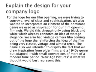 For the logo for our film opening, we were trying to
convey a level of class and sophistication. We also
wanted to incorporate an element of the dominant
genre we used as inspiration for our film opening,
film noir. We did this through only using black and
white which already connotes an idea of vintage
elegance. We also had vintage camera film coming
out of the logo the reinforcing the idea of the film
being very classic, vintage and almost retro. The
name also was intended to display the fact that we
drew inspiration from older films and a 1940s genre
but adapted it with small conventions of more of a
modern time period. ‘New Age Pictures’ is what we
thought would best represent this.
 