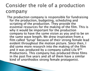 The production company is responsible for fundraising
for the production, budgeting, scheduling and
scripting of the production. They provide the
essential resources for the making of the film. This is
why it would be important for the production
company to have the same vision as you and to be on
the same wave length. We drew inspiration from a
film called ‘Syrup’ because of their strong female lead
evident throughout the motion picture. Since then, I
did some more research into the making of the film
and it was produced by a company called Lila 9TH
Productions. This company has produced three films
in the past five years and all of them have a similar
kind of unorthodox strong female protagonist.
 