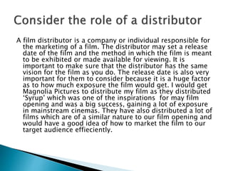 A film distributor is a company or individual responsible for
the marketing of a film. The distributor may set a release
date of the film and the method in which the film is meant
to be exhibited or made available for viewing. It is
important to make sure that the distributor has the same
vision for the film as you do. The release date is also very
important for them to consider because it is a huge factor
as to how much exposure the film would get. I would get
Magnolia Pictures to distribute my film as they distributed
‘Syrup’ which was one of the inspirations for may film
opening and was a big success, gaining a lot of exposure
in mainstream cinemas. They have also distributed a lot of
films which are of a similar nature to our film opening and
would have a good idea of how to market the film to our
target audience effieciently.
 