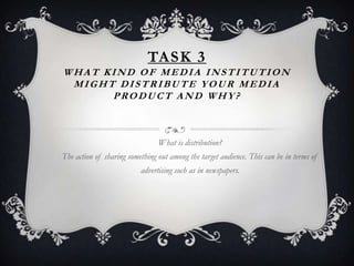 TASK 3
WHAT KIND OF MEDIA INSTITUTION
 MIGHT DISTRIBUTE YOUR MEDIA
      PRODUCT AND WHY?



                                What is distribution?
The action of sharing something out among the target audience. This can be in terms of
                          advertising such as in newspapers.
 