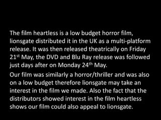 The film heartless is a low budget horror film,
lionsgate distributed it in the UK as a multi-platform
release. It was then released theatrically on Friday
21st May, the DVD and Blu Ray release was followed
just days after on Monday 24th May.
Our film was similarly a horror/thriller and was also
on a low budget therefore lionsgate may take an
interest in the film we made. Also the fact that the
distributors showed interest in the film heartless
shows our film could also appeal to lionsgate.
 