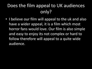 Does the film appeal to UK audiences
only?
• I believe our film will appeal to the uk and also
have a wider appeal, it is a film which most
horror fans would love. Our film is also simple
and easy to enjoy its not complex or hard to
follow therefore will appeal to a quite wide
audience.
 