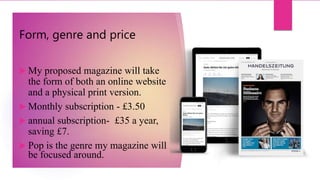 Form, genre and price
 My proposed magazine will take
the form of both an online website
and a physical print version.
 Monthly subscription - £3.50
 annual subscription- £35 a year,
saving £7.
 Pop is the genre my magazine will
be focused around.
 