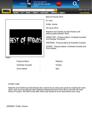 Best of Friends 2012

                                                91 mins

                                                thriller, drama

                                                30 march 2012

                                                Natasha and Charlie are best friends until
                                                jealousy gets between them.

                                                DIRECTOR – Priyanca Barot, Charlotte Crockett
                                                and Georgia Thompson

                                                WRITERS - Priyanca Barot & Charlotte Crockett

                                                STARS – Priyanca Barot, Charlotte Crockett and
                                                Chris Abbott



CAST

            Priyanca Barot             …                    Natasha

            Charlotte Crockett         …                    Charlie

            Chris Abbott               …                    Max




  STORY LINE

  Natasha and Charlie two best friends who used to be so close and would do anything for each
  other, soon turns to jealousy after Natasha realising the love of her life is now with her best
  friend of 5 years. We start to see after what a girl would do to her best friend over a boy.




GENRES: Thriller, Drama
 