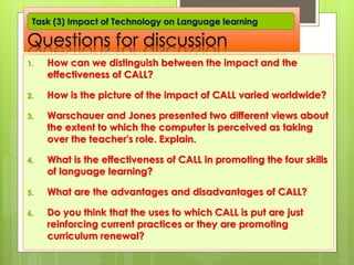 Questions for discussion
1. How can we distinguish between the impact and the
effectiveness of CALL?
2. How is the picture of the impact of CALL varied worldwide?
3. Warschauer and Jones presented two different views about
the extent to which the computer is perceived as taking
over the teacher's role. Explain.
4. What is the effectiveness of CALL in promoting the four skills
of language learning?
5. What are the advantages and disadvantages of CALL?
6. Do you think that the uses to which CALL is put are just
reinforcing current practices or they are promoting
curriculum renewal?
Task (3) Impact of Technology on Language learning
 
