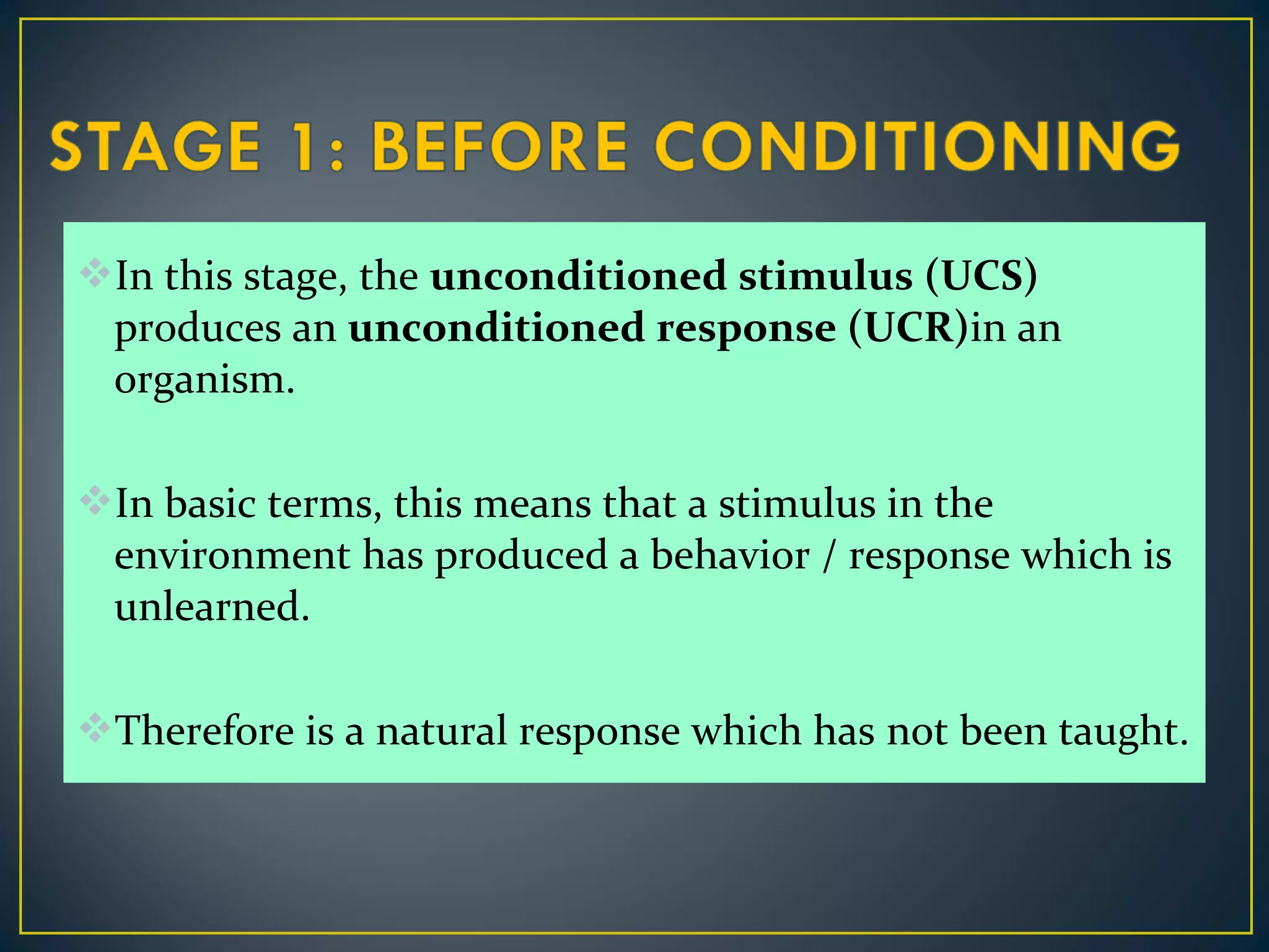 In this stage, the unconditioned stimulus (UCS)
produces an unconditioned response (UCR)in an
organism.
In basic terms, this means that a stimulus in the
environment has produced a behavior / response which is
unlearned.
Therefore is a natural response which has not been taught.
 