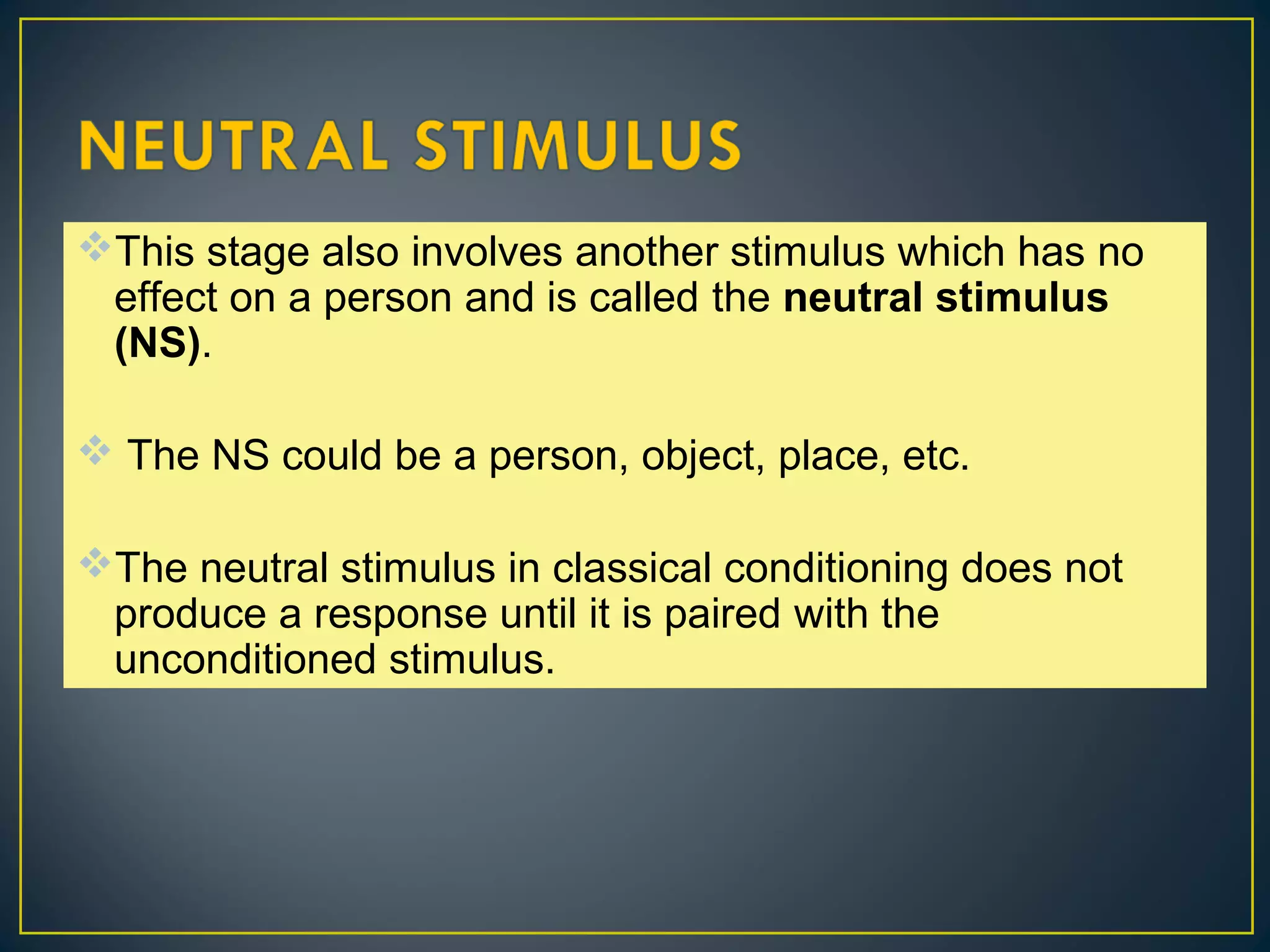 This stage also involves another stimulus which has no
effect on a person and is called the neutral stimulus
(NS).
 The NS could be a person, object, place, etc.
The neutral stimulus in classical conditioning does not
produce a response until it is paired with the
unconditioned stimulus.
 