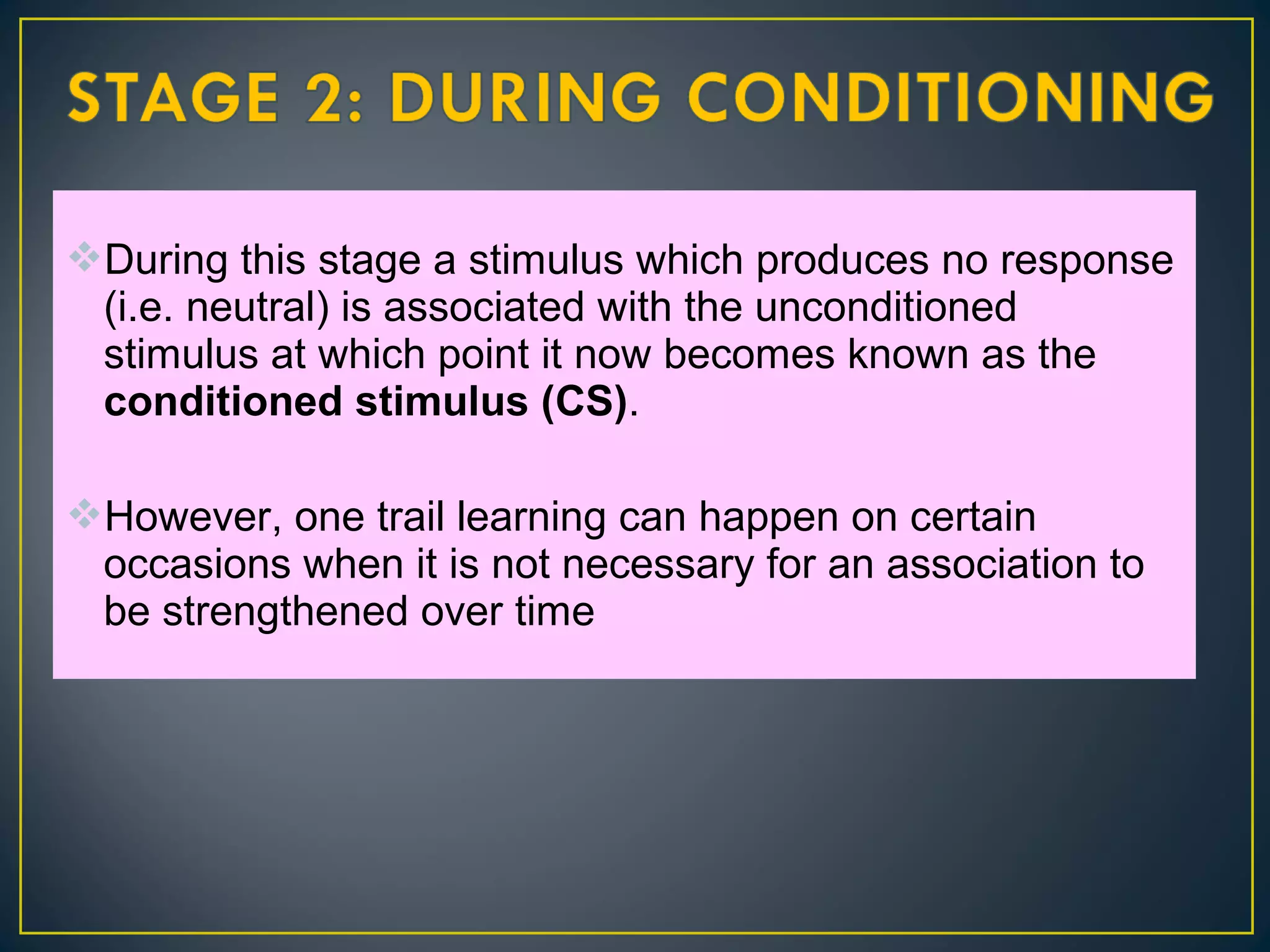 During this stage a stimulus which produces no response
(i.e. neutral) is associated with the unconditioned
stimulus at which point it now becomes known as the
conditioned stimulus (CS).
However, one trail learning can happen on certain
occasions when it is not necessary for an association to
be strengthened over time
 