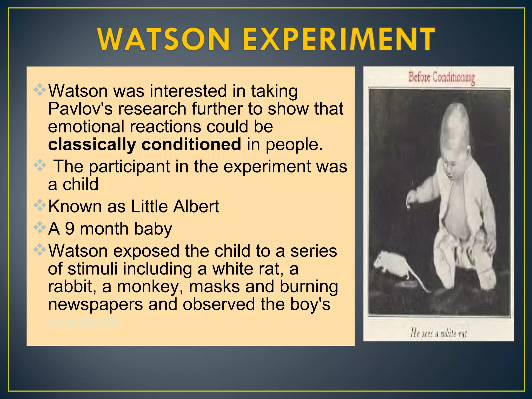 Watson was interested in taking
Pavlov's research further to show that
emotional reactions could be
classically conditioned in people.
 The participant in the experiment was
a child
Known as Little Albert
A 9 month baby
Watson exposed the child to a series
of stimuli including a white rat, a
rabbit, a monkey, masks and burning
newspapers and observed the boy's
reactions
 