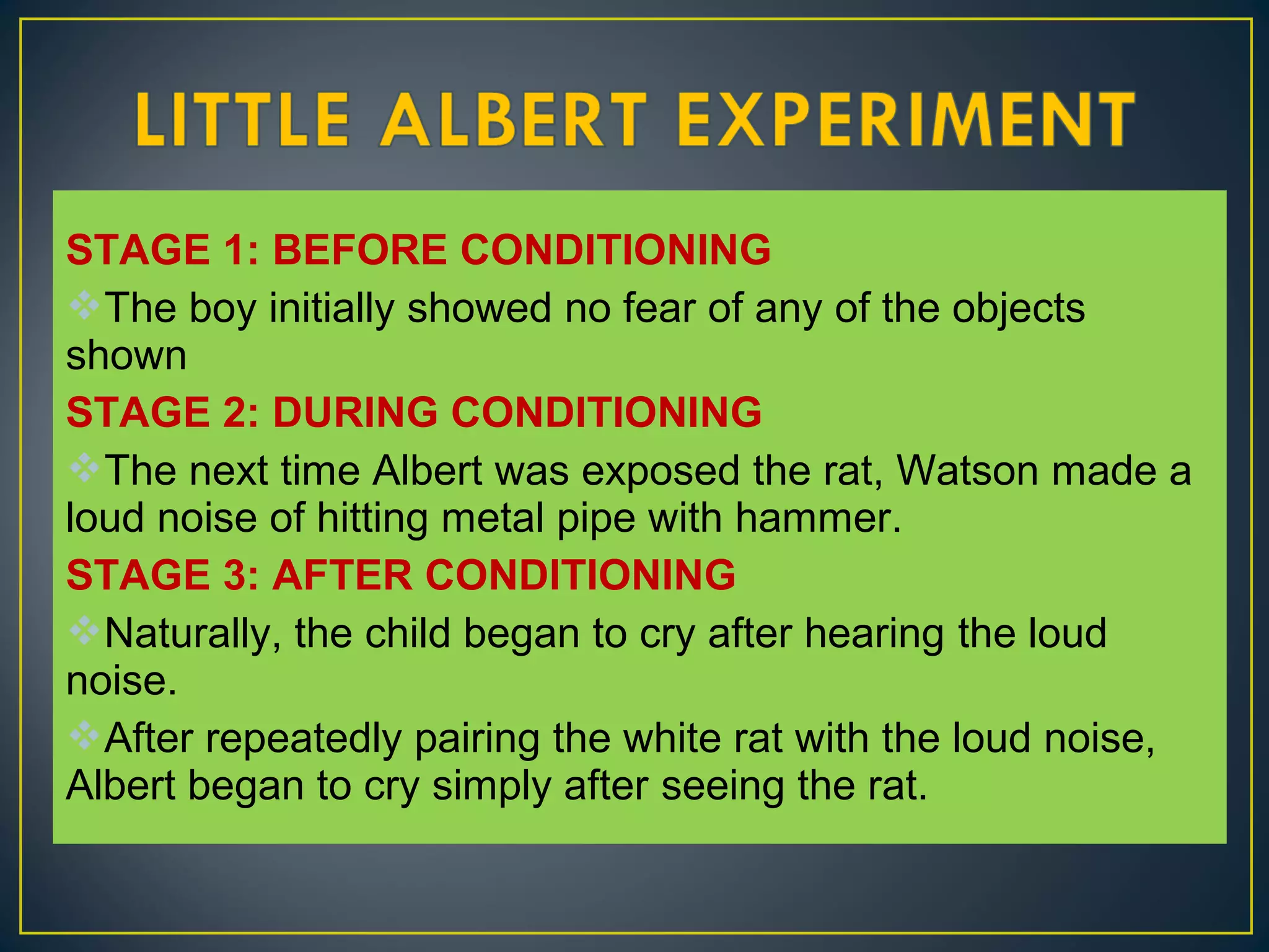 STAGE 1: BEFORE CONDITIONING
The boy initially showed no fear of any of the objects
shown
STAGE 2: DURING CONDITIONING
The next time Albert was exposed the rat, Watson made a
loud noise of hitting metal pipe with hammer.
STAGE 3: AFTER CONDITIONING
Naturally, the child began to cry after hearing the loud
noise.
After repeatedly pairing the white rat with the loud noise,
Albert began to cry simply after seeing the rat.
 