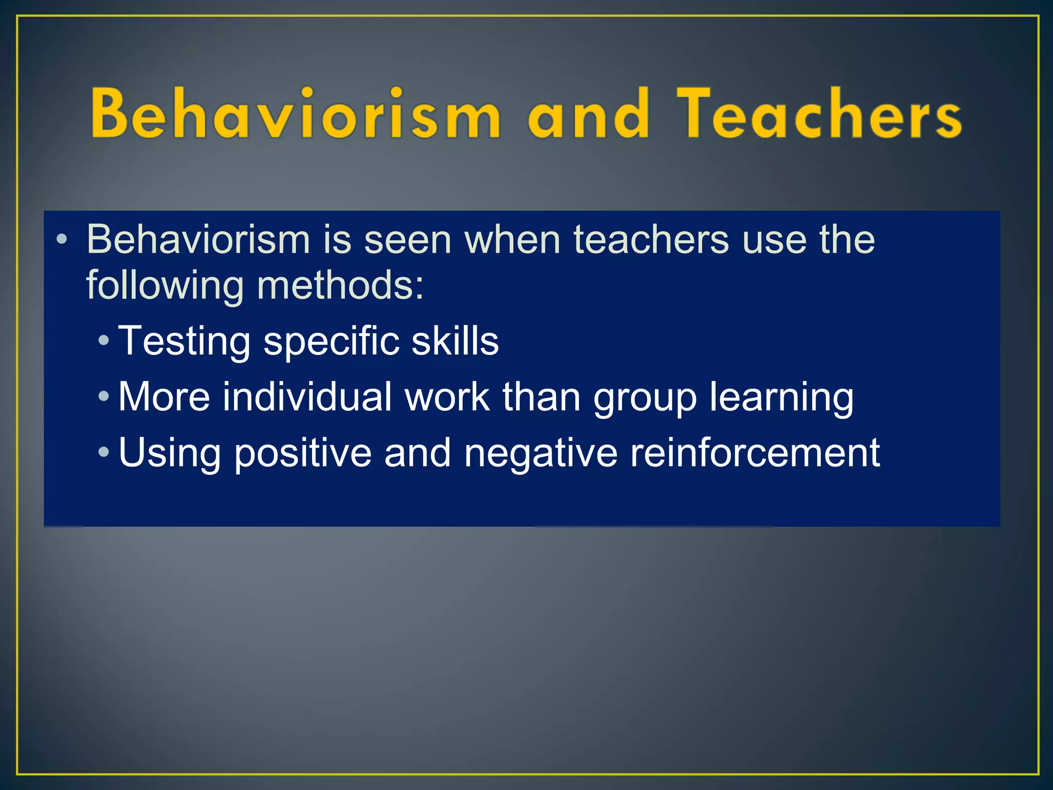 • Behaviorism is seen when teachers use the
following methods:
• Testing specific skills
• More individual work than group learning
• Using positive and negative reinforcement
 