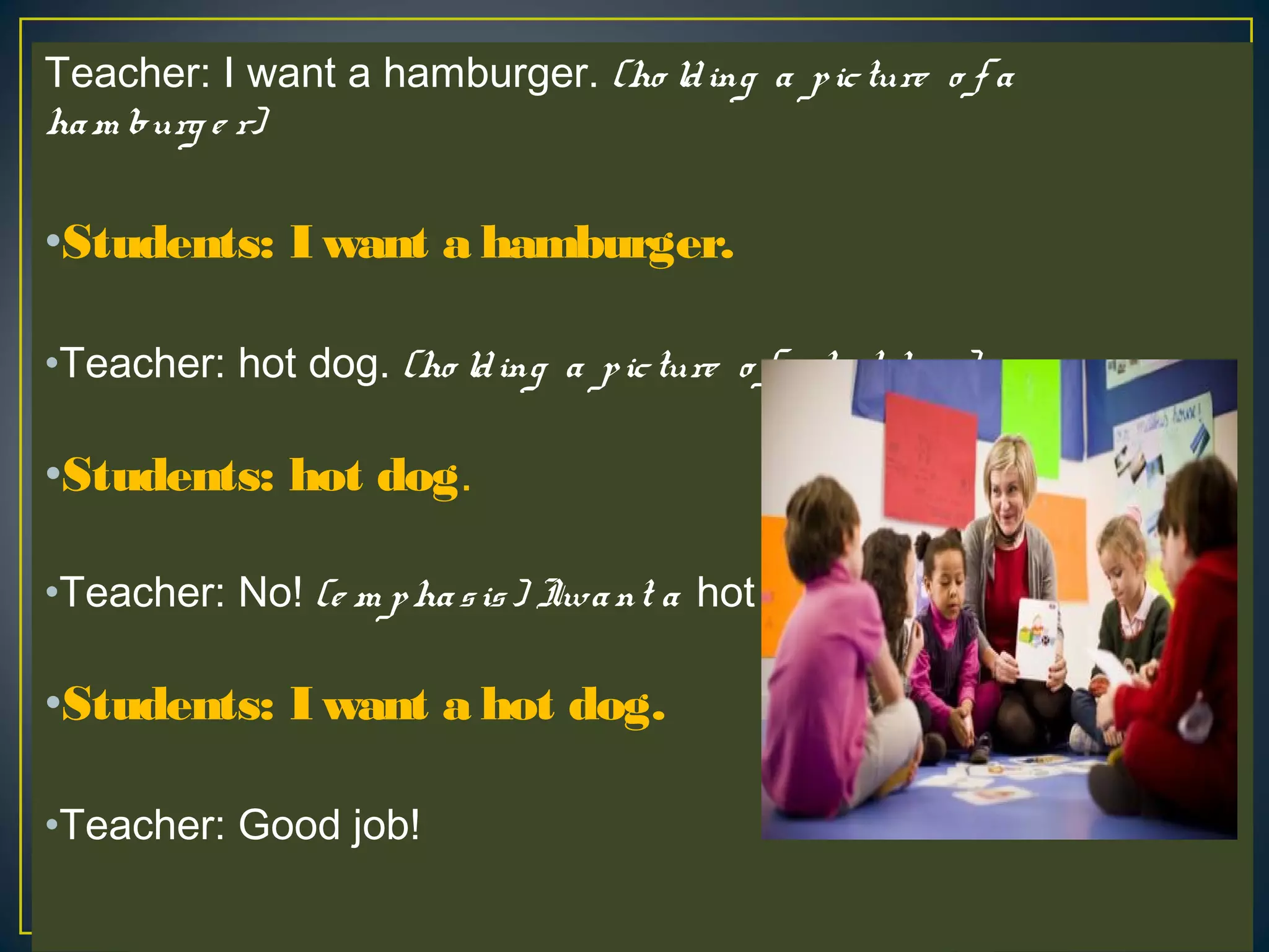 Teacher: I want a hamburger. (ho lding a picture o f a
ham burg e r)
•Students: I want a hamburger.
•Teacher: hot dog. (ho lding a picture o f a ho t do g )
•Students: hot dog.
•Teacher: No! (e m phasis) Iwant a hot dog.
•Students: I want a hot dog.
•Teacher: Good job!
 