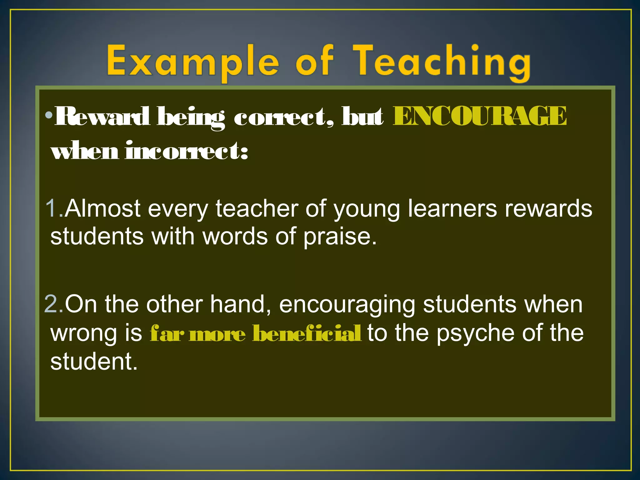 •Reward being correct, but ENCOURAGE
when incorrect: 
1.Almost every teacher of young learners rewards
students with words of praise.
2.On the other hand, encouraging students when
wrong is farmore beneficial to the psyche of the
student.
 