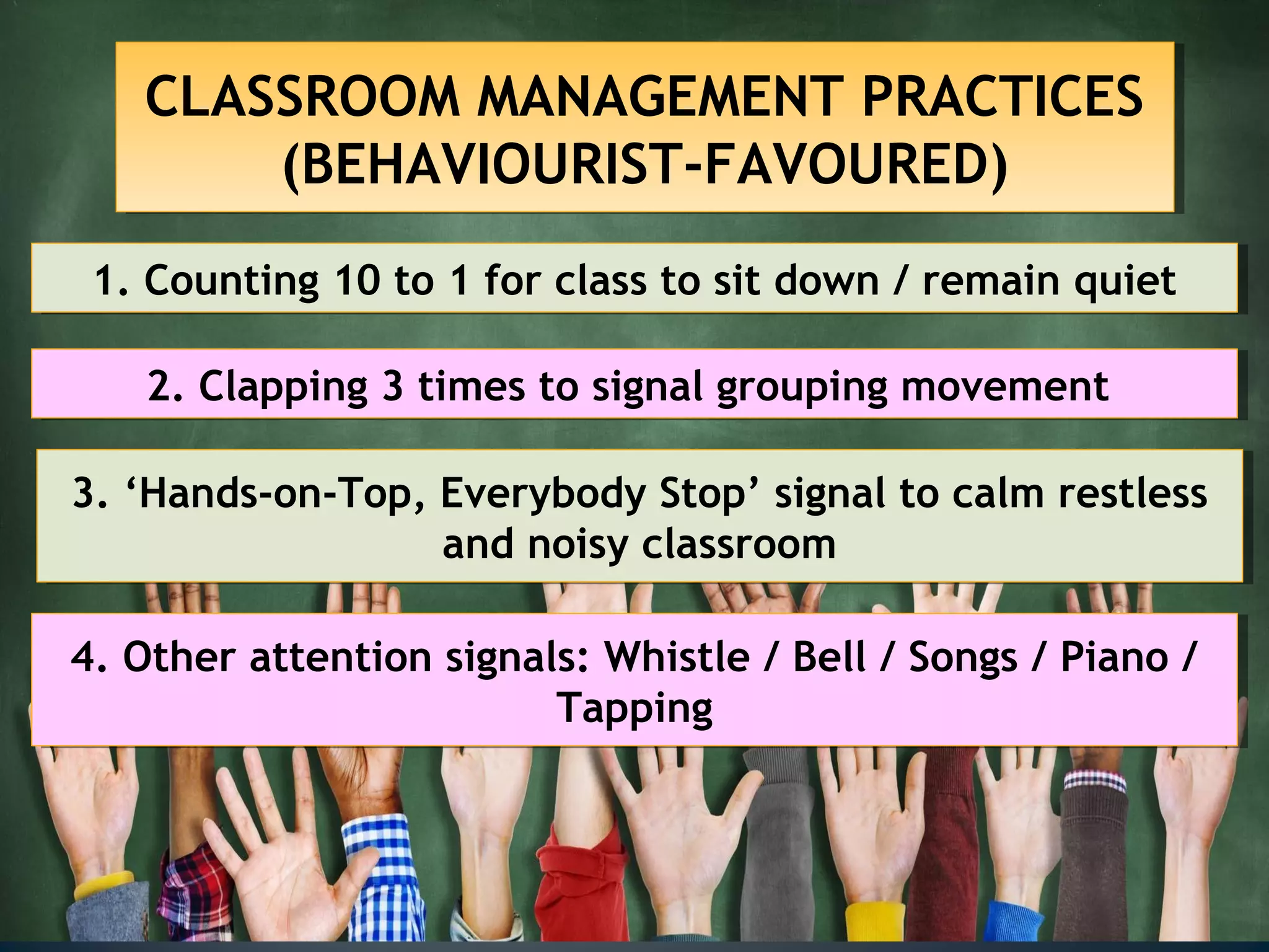 CLASSROOM MANAGEMENT PRACTICES
(BEHAVIOURIST-FAVOURED)
CLASSROOM MANAGEMENT PRACTICES
(BEHAVIOURIST-FAVOURED)
1. Counting 10 to 1 for class to sit down / remain quiet1. Counting 10 to 1 for class to sit down / remain quiet
2. Clapping 3 times to signal grouping movement2. Clapping 3 times to signal grouping movement
3. ‘Hands-on-Top, Everybody Stop’ signal to calm restless
and noisy classroom
3. ‘Hands-on-Top, Everybody Stop’ signal to calm restless
and noisy classroom
4. Other attention signals: Whistle / Bell / Songs / Piano /
Tapping
4. Other attention signals: Whistle / Bell / Songs / Piano /
Tapping
 