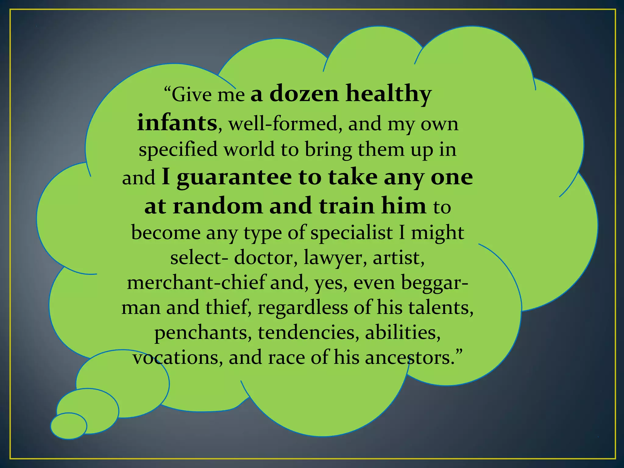 “Give me a dozen healthy
infants, well-formed, and my own
specified world to bring them up in
and I guarantee to take any one
at random and train him to
become any type of specialist I might
select- doctor, lawyer, artist,
merchant-chief and, yes, even beggar-
man and thief, regardless of his talents,
penchants, tendencies, abilities,
vocations, and race of his ancestors.”
 