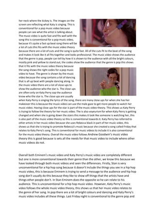 her neck where the kickey is. The images on the
screen are reflecting what Katy is singing. This is
conventional for a pop music video because
people can see what the artist is talking about.
The music video is quite fast and fits well with the
song this is conventional for a pop music video,
because it’s quite a fast up beat song there will be
a lot of cuts this fits with the music video theory
because there are a lot of cuts and the song is quite fast. All of the cuts fit to the beat of the song
and makes it look like it all fits together and looks professional. The music video shows the audience
that the genre is pop, people can tell by how it is shown to the audience with all the bright colours,
mostly pink and yellow to stand out, the codes show the audience that the genre is pop this shows
that it fits with the music video theory because
the song shows the right codes for a pop music
video to have. The genre is shown by the music
video because the song contains a lot of dancing
that is all up beat with people dancing along. In
the music video there are a lot of close ups to
show the audience who the star is. The close ups
are often only on Katy Perry sop the audience
know who the star is. The close ups are usually
when Katy Perry is singing the lyrics of the song, there are many close ups for when she has her
makeover this is because the music video can use the male gaze to get more people to watch her
music video. Having close ups for the star is part of the music video theory. This shows us Katy Perry
is trying to follow the theory for her music video. The is also voyeurism for when Katy Perry is getting
changed and when she is going down the stairs this makes it look like someone is watching her, this
is also part of the music video theory so this is conventional towards it. Katy Perry has referred to
other artists in her music video because she uses Rebecca black in part of her music video, this
shows us that she is trying to promote Rebecca’s music because she created a song called Friday that
relates to Katy Perry’s song. This is conventional for music videos to include it is also conventional
for the music video theory. Overall the music video follows Andrew Goodwin’s music video
theory this is good because is sets all the needs for that music video to include where other
music videos do not.
Overall both Eminem’s music video and Katy Perry’s music video are completely different
but one is more conventional towards their genre than the other, we know this because we
have looked through both music videos and seen the differences. Firstly, Stan is very
unconventional for a hip hop song because it doesn’t include the things you see in a hip hop
music video, this is because Eminem is trying to send a message to the audience and hip hop
song don’t usually do this because they like to show off things that the artists have and
things other people don’t. In Stan Eminem does the opposite so he can relate to his
audience. This is unconventional for a hip hop music video. However, Katy Perry’s music
video follows the whole music video theory, this shows us that her music video relates to
the genre of her song. In pop there are a lot of bright colours and dancing and Katy Perry’s
music video includes all these things. Last Friday night is conventional to the genre pop and
 