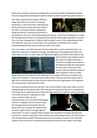 because he is trying to reach out to people who can relate to what is happening and how
they are living and not showing the audience what the artist has and the audience doesn’t.
The codes used show the audience different
things about the music video, for example
denotation is used in the music video because
the first thing we see from the music video is
that Stan is writing to Eminem showing the
audience that he is a diehard fan but there is
connotation in the music video that people may not see. In Stan the connotation is to show
the message that Eminem isn’t that good and he doesn’t want people copying him for how
he is, the main message that is hidden it that he doesn’t want his fans obsessing over him
and celebrities when you can’t be them. The connotation is the thing that is saying
something beyond what you see and hear in the music video.
The music video is very dark and sad, they have done this to set the mood that this is an
important song with an important message, the lightning in the background of the music
video shows us that it’s a dark video, the lighting throughout the whole music video is very
dark and dull so the audience know
this song isn’t bright and joyful, it
shows the message to the audience.
The lightning makes the atmosphere
feel scary, this is because of the
sounds used can show the audience
what is going on. Rain can make
people quite dull and sad and in the video Stan is very angry at times so his emotions can
relate to the weather. In the whole music video there is only one part that shows a bit of
light, this is the flash back for when Eminem meets Stan and a signing point, this brightens
the mood just for a small amount of time.
The song is sung by Eminem but you don’t see a lot of Eminem in the music video, but he is
singing though out the whole video, this is because he uses lip syncing, this is conventional
for hip hop music videos because it makes the video look like it’s still their song. In the song
more than one person is playing the same
voice, it contains both con and
unconventional, this is an internal monologue,
Eminem is singing for the fan and this helps
the message reach out to people who can
relate to the fan, it shows the audience that
Eminem is right and the message might be
about them, if it wasn’t sung by Eminem people may not take the message seriously and
just think it’s another song. Due to the audience not really seeing Eminem until the end but
only through short snippets of his performances and via posters, it does in fact make the
audience very curious and is subconsciously making Eminem the star image in the video.
 