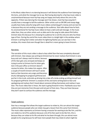 In the Music video there is no dancing because it will distract the audience from listening to
the lyrics, and what the message has to say. Not having dancing for a hip hop music video is
unconventional because most hip hop song are happy and lively where this one is the
opposite, if there was dancing the message won’t be shown, most hip hop song don’t
usually have a message to tell the audience. Other artists such as DR DRE and snoop dogg
usually have lively colourful song with music videos containing girl’s money and cars but his
is because they are not sending a message to the audience. Stan talks about how he feels.
Its unconventional for hip hop music videos to have a dark and sad message. In the music
video Stan, they use other artists such as dido and in the song he talks about Phil Collins
Eminem does this because he is showing his audience he is not the only one who has these
type of fans. During the end of the music video there is a bright light in the window where
Eminem is writing Stan’s letter and when he lightning flashes you can see Stan in the
window, this means that even though Stan is dead he is never going to leave Eminem.
Narrative:
The narration of this music video is about a boy called Stan that was completely obsessed
with Eminem. Stan always was writing to Eminem but he never realises that Eminem is very
busy and can’t always read his letters, because
of this Stan gets very annoyed and keeps on
trying to write to Eminem but his letter gets
lost in the post office so Eminem doesn’t
receive his letter, this makes him angrier. After
a couple of month Eminem still hasn’t wrote
back so Stan becomes very angry and becomes
drunk, kidnapping his pregnant girlfriend and
put her in the trunk, and ends up driving into a lake off a bride ending up killing himself and
his pregnant girlfriend. Eminem is unaware of this and starts writing back to Stan and
apologising and realises that h heard about someone killing themselves and realises it was
Stan. The music video Stan is linear, the start is going forward in time. Flashbacks occur but
they are just memories from the past and not part of that story. They use linear because
they don’t want to confuse the audience and the message
Target audience:
Stan has a message that allows the target audience to relate to, this can attract the target
audience because people who can relate may get a lesson from this some from Eminem.
The music video represents as Eminem having a massive fan wanting to be like him, and this
can relate to a lot of his audience because a lot of his fans want to be like him, this is
because they can relate to his life and what he has been through, this can attract more
people to his song because he will have more people that may relate to what might be
 
