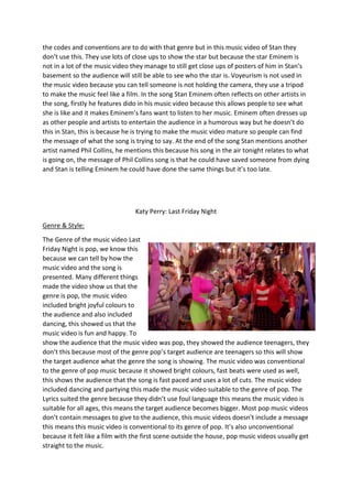 the codes and conventions are to do with that genre but in this music video of Stan they
don’t use this. They use lots of close ups to show the star but because the star Eminem is
not in a lot of the music video they manage to still get close ups of posters of him in Stan’s
basement so the audience will still be able to see who the star is. Voyeurism is not used in
the music video because you can tell someone is not holding the camera, they use a tripod
to make the music feel like a film. In the song Stan Eminem often reflects on other artists in
the song, firstly he features dido in his music video because this allows people to see what
she is like and it makes Eminem’s fans want to listen to her music. Eminem often dresses up
as other people and artists to entertain the audience in a humorous way but he doesn’t do
this in Stan, this is because he is trying to make the music video mature so people can find
the message of what the song is trying to say. At the end of the song Stan mentions another
artist named Phil Collins, he mentions this because his song in the air tonight relates to what
is going on, the message of Phil Collins song is that he could have saved someone from dying
and Stan is telling Eminem he could have done the same things but it’s too late.
Katy Perry: Last Friday Night
Genre & Style:
The Genre of the music video Last
Friday Night is pop, we know this
because we can tell by how the
music video and the song is
presented. Many different things
made the video show us that the
genre is pop, the music video
included bright joyful colours to
the audience and also included
dancing, this showed us that the
music video is fun and happy. To
show the audience that the music video was pop, they showed the audience teenagers, they
don’t this because most of the genre pop’s target audience are teenagers so this will show
the target audience what the genre the song is showing. The music video was conventional
to the genre of pop music because it showed bright colours, fast beats were used as well,
this shows the audience that the song is fast paced and uses a lot of cuts. The music video
included dancing and partying this made the music video suitable to the genre of pop. The
Lyrics suited the genre because they didn’t use foul language this means the music video is
suitable for all ages, this means the target audience becomes bigger. Most pop music videos
don’t contain messages to give to the audience, this music videos doesn’t include a message
this means this music video is conventional to its genre of pop. It’s also unconventional
because it felt like a film with the first scene outside the house, pop music videos usually get
straight to the music.
 