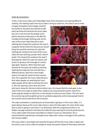 Codes & conventions:
Firstly, in the music video Last Friday Night most of the characters are wearing different
clothing. The clothing used in the music video is bring to stand out, the colours are to make
a happy atmosphere and a happy mood for
the audience, the party was themed an 80s
party we know this because the music video
was set in real time but the people at the
parties dressed as they were in the 80s this
included all the bright clothing used. At the
start of the music video Katy Perry wore
clothing that showed the audience she wasn’t
a popular kid we know this because you would
thing she would be wearing nice colourful
clothing but instead at the start of the music
video she was wearing a jumper with a denim
jacket. This showed the audience she wasn’t
that popular, Katy Perry also has classes and
braces on giving us the message of a stereo
type geek. However, When Katy Perry got
dressed for the party she ended up wearing
clothing that made her feel and look like a
different person, Katy Perry wore bright
colours to make her stand out than anyone
else, this is good for the music video because
then when people are watching the music
video people will be able to tell who the start
is. She was wearing a short skirt and a thin
pink top to show her feminism side to attract men, this means that the male gaze is also
used in the music video to widen their audience by using attractive women. Katy Perry
wants popular people to notice her so she dresses to stand out over others. The men wear
the serenity top and has gelled up hair to symbolise popularity and to show people that he
has muscles and to show them off to the girls.
The code connotation is used because we know what is going on in the music video, it is
quite obvious because the music video shows a story of Friday night, the name of the song
tells us what is going on also there is no denotation with this song because there is no
hidden message except for that Katy Perry likes the boy wearing the serenity jacket but the
music video makes that quite noticeable so it doesn’t count as a denotation, this is
conventional for pop because most pop music videos don’t show a message to the audience
that may be hidden.
The music video is very bright and colourful this gives off that the music video is joyful and
fun and it is just a music video for people to enjoy and watch instead of listening to what the
 