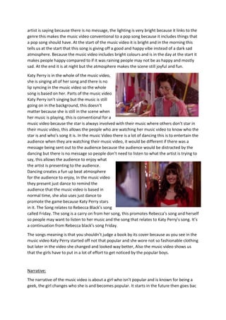 artist is saying because there is no message, the lighting is very bright because it links to the
genre this makes the music video conventional to a pop song because it includes things that
a pop song should have. At the start of the music video it is bright and in the morning this
tells us at the start that this song is giving off a good and happy vibe instead of a dark sad
atmosphere. Because the music video includes bright colours and is in the day at the start it
makes people happy compared to if it was raining people may not be as happy and mostly
sad. At the end it is at night but the atmosphere makes the scene still joyful and fun.
Katy Perry is in the whole of the music video,
she is singing all of her song and there is no
lip syncing in the music video so the whole
song is based on her. Parts of the music video
Katy Perry isn’t singing but the music is still
going on in the background, this doesn’t
matter because she is still in the scene when
her music is playing, this is conventional for a
music video because the star is always involved with their music where others don’t star in
their music video, this allows the people who are watching her music video to know who the
star is and who’s song it is. In the music Video there is a lot of dancing this is to entertain the
audience when they are watching their music video, it would be different if there was a
message being sent out to the audience because the audience would be distracted by the
dancing but there is no message so people don’t need to listen to what the artist is trying to
say, this allows the audience to enjoy what
the artist is presenting to the audience.
Dancing creates a fun up beat atmosphere
for the audience to enjoy, In the music video
they present just dance to remind the
audience that the music video is based in
normal time, she also uses just dance to
promote the game because Katy Perry stars
in it. The Song relates to Rebecca Black’s song
called Friday. The song is a carry on from her song, this promotes Rebecca’s song and herself
so people may want to listen to her music and the song that relates to Katy Perry’s song. It’s
a continuation from Rebecca black’s song Friday.
The songs meaning is that you shouldn’t judge a book by its cover because as you see in the
music video Katy Perry started off not that popular and she wore not so fashionable clothing
but later in the video she changed and looked way better, Also the music video shows us
that the girls have to put in a lot of effort to get noticed by the popular boys.
Narrative:
The narrative of the music video is about a girl who isn’t popular and is known for being a
geek, the girl changes who she is and becomes popular. It starts in the future then goes bac
 