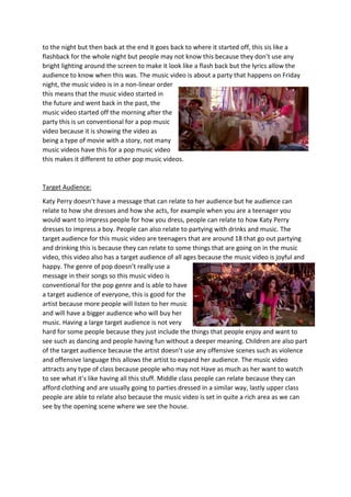 to the night but then back at the end it goes back to where it started off, this sis like a
flashback for the whole night but people may not know this because they don’t use any
bright lighting around the screen to make it look like a flash back but the lyrics allow the
audience to know when this was. The music video is about a party that happens on Friday
night, the music video is in a non-linear order
this means that the music video started in
the future and went back in the past, the
music video started off the morning after the
party this is un conventional for a pop music
video because it is showing the video as
being a type of movie with a story, not many
music videos have this for a pop music video
this makes it different to other pop music videos.
Target Audience:
Katy Perry doesn’t have a message that can relate to her audience but he audience can
relate to how she dresses and how she acts, for example when you are a teenager you
would want to impress people for how you dress, people can relate to how Katy Perry
dresses to impress a boy. People can also relate to partying with drinks and music. The
target audience for this music video are teenagers that are around 18 that go out partying
and drinking this is because they can relate to some things that are going on in the music
video, this video also has a target audience of all ages because the music video is joyful and
happy. The genre of pop doesn’t really use a
message in their songs so this music video is
conventional for the pop genre and is able to have
a target audience of everyone, this is good for the
artist because more people will listen to her music
and will have a bigger audience who will buy her
music. Having a large target audience is not very
hard for some people because they just include the things that people enjoy and want to
see such as dancing and people having fun without a deeper meaning. Children are also part
of the target audience because the artist doesn’t use any offensive scenes such as violence
and offensive language this allows the artist to expand her audience. The music video
attracts any type of class because people who may not Have as much as her want to watch
to see what it’s like having all this stuff. Middle class people can relate because they can
afford clothing and are usually going to parties dressed in a similar way, lastly upper class
people are able to relate also because the music video is set in quite a rich area as we can
see by the opening scene where we see the house.
 