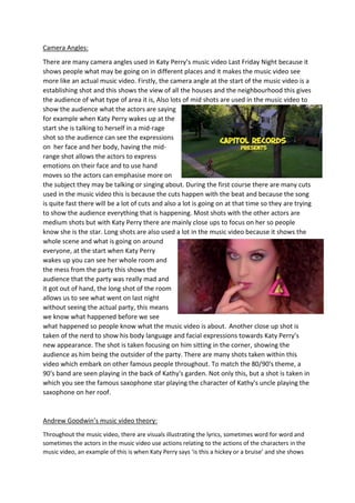 Camera Angles:
There are many camera angles used in Katy Perry’s music video Last Friday Night because it
shows people what may be going on in different places and it makes the music video see
more like an actual music video. Firstly, the camera angle at the start of the music video is a
establishing shot and this shows the view of all the houses and the neighbourhood this gives
the audience of what type of area it is, Also lots of mid shots are used in the music video to
show the audience what the actors are saying
for example when Katy Perry wakes up at the
start she is talking to herself in a mid-rage
shot so the audience can see the expressions
on her face and her body, having the mid-
range shot allows the actors to express
emotions on their face and to use hand
moves so the actors can emphasise more on
the subject they may be talking or singing about. During the first course there are many cuts
used in the music video this is because the cuts happen with the beat and because the song
is quite fast there will be a lot of cuts and also a lot is going on at that time so they are trying
to show the audience everything that is happening. Most shots with the other actors are
medium shots but with Katy Perry there are mainly close ups to focus on her so people
know she is the star. Long shots are also used a lot in the music video because it shows the
whole scene and what is going on around
everyone, at the start when Katy Perry
wakes up you can see her whole room and
the mess from the party this shows the
audience that the party was really mad and
it got out of hand, the long shot of the room
allows us to see what went on last night
without seeing the actual party, this means
we know what happened before we see
what happened so people know what the music video is about. Another close up shot is
taken of the nerd to show his body language and facial expressions towards Katy Perry’s
new appearance. The shot is taken focusing on him sitting in the corner, showing the
audience as him being the outsider of the party. There are many shots taken within this
video which embark on other famous people throughout. To match the 80/90's theme, a
90's band are seen playing in the back of Kathy's garden. Not only this, but a shot is taken in
which you see the famous saxophone star playing the character of Kathy's uncle playing the
saxophone on her roof.
Andrew Goodwin’s music video theory:
Throughout the music video, there are visuals illustrating the lyrics, sometimes word for word and
sometimes the actors in the music video use actions relating to the actions of the characters in the
music video, an example of this is when Katy Perry says ‘is this a hickey or a bruise’ and she shows
 