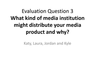 Evaluation Question 3
What kind of media institution
 might distribute your media
      product and why?
     Katy, Laura, Jordan and Kyle
 