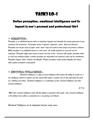 Task3 LO-1
       Define perception, emotional intelligence and its
          impact in one’s personal and professional life?


 PERCEPTION:-
Perception is an intellectual process where an individual organizes and intercepts his sensory impressions to give
meaning to the environment. A perceptive person is informed, appraised, aware, sharp and observant.
Perception uses all fire senses of sight, sound, touch, taste and smell to create images and produce a behavior.
While perception is an intellectual process or mind-game, the results produced are very real and not
imaginary. Perception differs from person to person and time to time. A person with negative perception about
an event may suddenly develop a positive perception one preparation and awareness enters into his conditioning.
Perception triggers action, emotions and thoughts. Positive perception creates positive thoughts and actions
while negative perceptions create failure.



 EMOTIONAL INTELLIGENCE:-
                   Emotional intelligence is a type of social intelligence that involves the ability to monitor one’s
own intelligence related to emotions and also respect other people’s emotions and use this information tio guide
one’s thinking and actions. Emotional intelligence is a combination of inter-personal intelligence and intra-
personal intelligence.

                                                                                                             P.T.O.

 While inter-personal intelligence deals with the ability to understand other people, intra-personal intelligence
is the ability to turn within an understand one’s own feelings and behavior.



Emotional Intelligence can be categorized into five major areas:
 