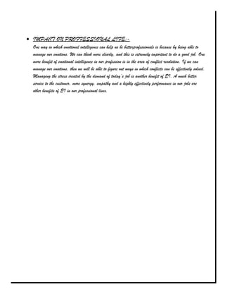 IMPACT ON PROFFESSIONAL LIFE:-
One way in which emotional intelligence can help us be betterprofessionals is because by being able to
manage our emotions. We can think more clearly, and this is extremely important to do a good job. One
more benefit of emotional intelligence in our profession is in the area of conflict resolution. If we can
manage our emotions, then we will be able to figure out ways in which conflicts can be effectively solved.
Managing the stress created by the demand of today’s job is another benefit of EI. A much better
service to the customer, more synergy, empathy and a highly effectively performance in our jobs are
other benefits of EI in our professional lives.
 