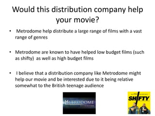 Would this distribution company help
your movie?
• Metrodome help distribute a large range of films with a vast
range of genres
• Metrodome are known to have helped low budget films (such
as shifty) as well as high budget films
• I believe that a distribution company like Metrodome might
help our movie and be interested due to it being relative
somewhat to the British teenage audience

 