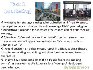 My marketing strategy is using adverts, leaflets and flyers to attract
my target audience. I choose this as the average 18-30 year old, goes
around/travels a lot and this increases the chance of him or her seeing
my show.
Adverts on T.V would be ‘short but sweet’ clips on my new show
,these adverts would appear on mainstream T.V channels such as
Channel 4 or ITV.
I would design it on either Photoshop or in design, as this software
is made for creating and editing and therefore can be used to make
flyers easily.
Finally I have decided to place the ad’s and flyers, in shopping
centre’s or bus stops as this is were a lot of younger/middle aged
people hang out.
 
