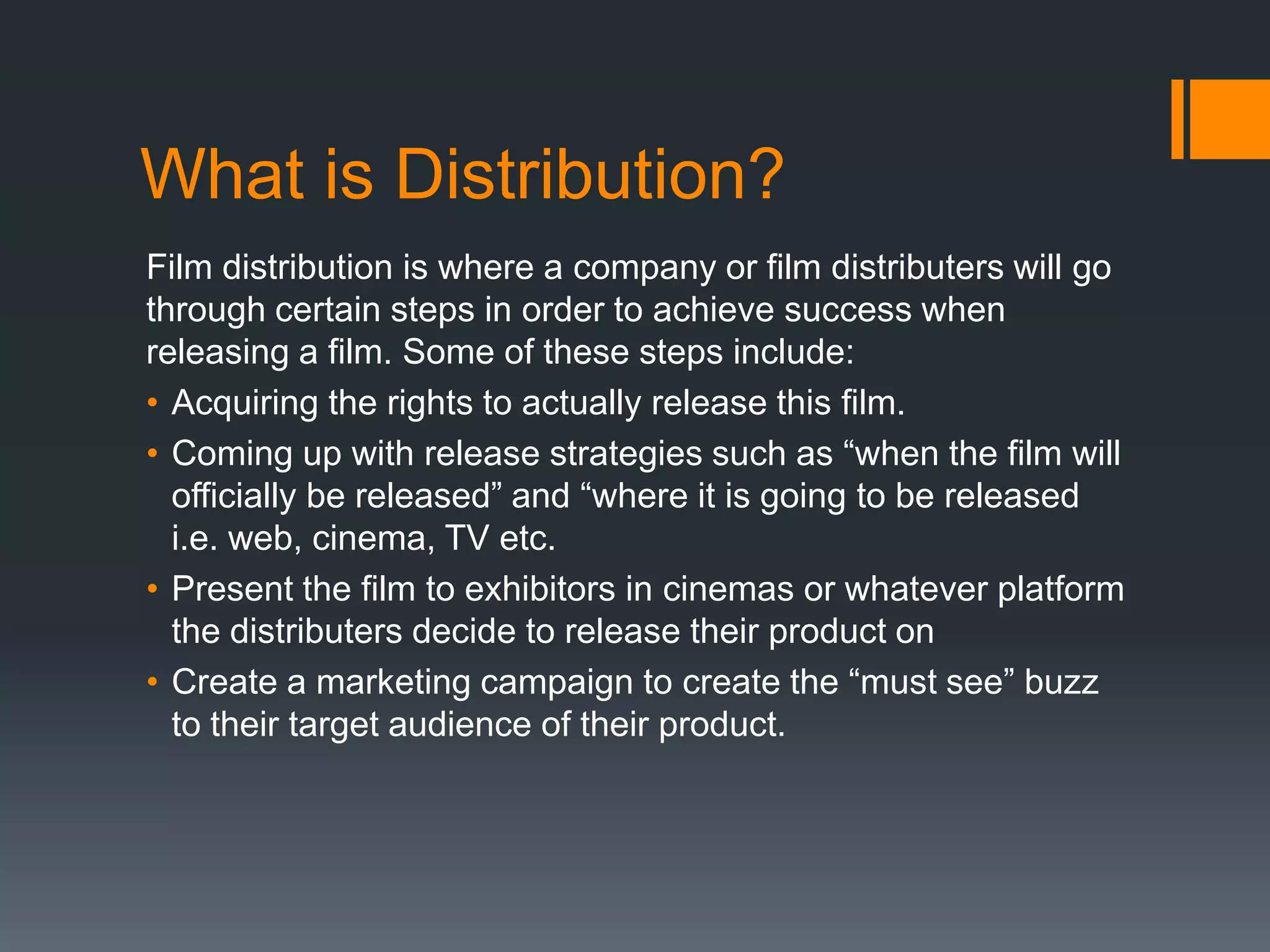 What is Distribution?
Film distribution is where a company or film distributers will go
through certain steps in order to achieve success when
releasing a film. Some of these steps include:
• Acquiring the rights to actually release this film.
• Coming up with release strategies such as “when the film will
officially be released” and “where it is going to be released
i.e. web, cinema, TV etc.
• Present the film to exhibitors in cinemas or whatever platform
the distributers decide to release their product on
• Create a marketing campaign to create the “must see” buzz
to their target audience of their product.

 
