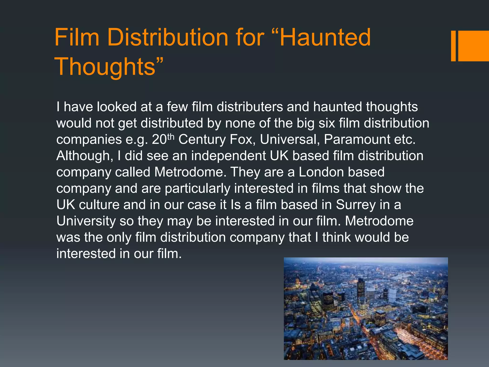 Film Distribution for “Haunted
Thoughts”
I have looked at a few film distributers and haunted thoughts
would not get distributed by none of the big six film distribution
companies e.g. 20th Century Fox, Universal, Paramount etc.
Although, I did see an independent UK based film distribution
company called Metrodome. They are a London based
company and are particularly interested in films that show the
UK culture and in our case it Is a film based in Surrey in a
University so they may be interested in our film. Metrodome
was the only film distribution company that I think would be
interested in our film.

 