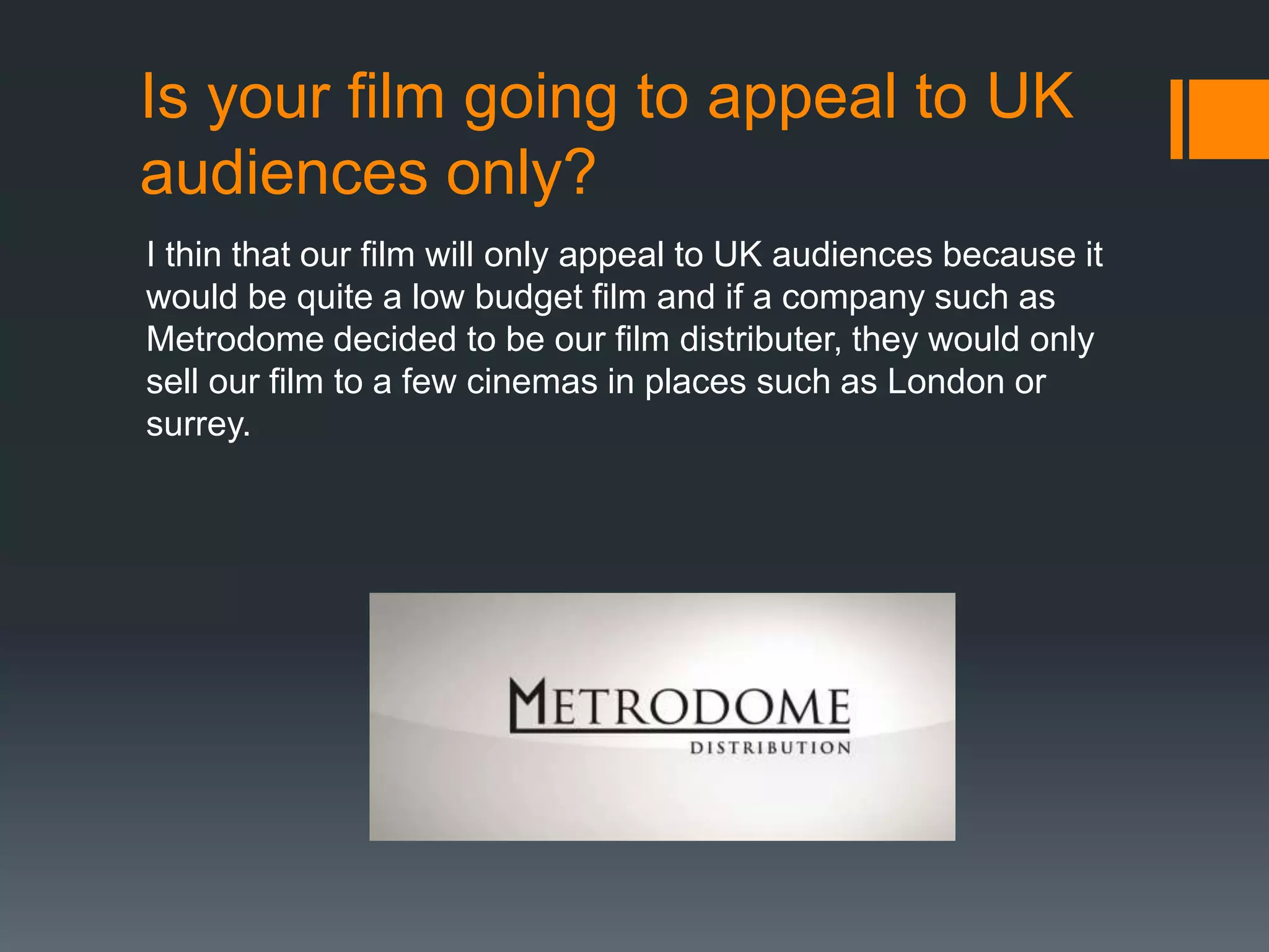 Is your film going to appeal to UK
audiences only?
I thin that our film will only appeal to UK audiences because it
would be quite a low budget film and if a company such as
Metrodome decided to be our film distributer, they would only
sell our film to a few cinemas in places such as London or
surrey.

 