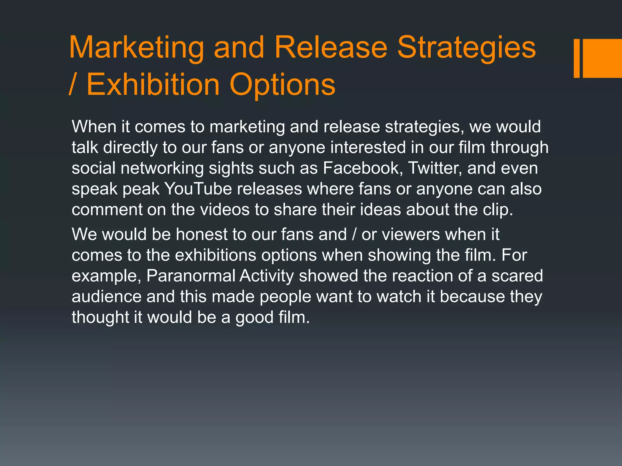 Marketing and Release Strategies
/ Exhibition Options
When it comes to marketing and release strategies, we would
talk directly to our fans or anyone interested in our film through
social networking sights such as Facebook, Twitter, and even
speak peak YouTube releases where fans or anyone can also
comment on the videos to share their ideas about the clip.
We would be honest to our fans and / or viewers when it
comes to the exhibitions options when showing the film. For
example, Paranormal Activity showed the reaction of a scared
audience and this made people want to watch it because they
thought it would be a good film.

 