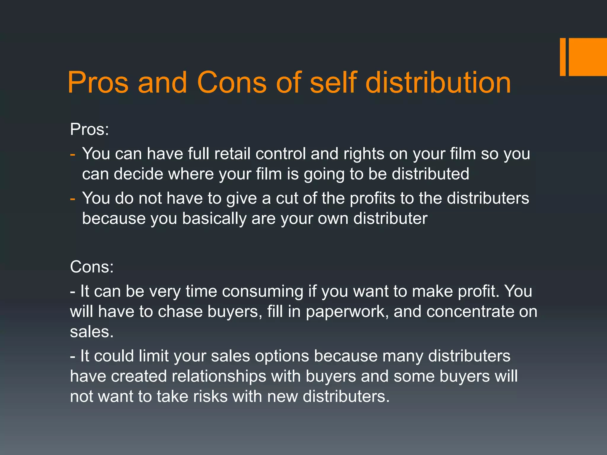 Pros and Cons of self distribution
Pros:
- You can have full retail control and rights on your film so you
can decide where your film is going to be distributed
- You do not have to give a cut of the profits to the distributers
because you basically are your own distributer
Cons:
- It can be very time consuming if you want to make profit. You
will have to chase buyers, fill in paperwork, and concentrate on
sales.
- It could limit your sales options because many distributers
have created relationships with buyers and some buyers will
not want to take risks with new distributers.

 