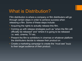 What is Distribution?
Film distribution is where a company or film distributers will go
through certain steps in order to achieve success when
releasing a film. Some of these steps include:
• Acquiring the rights to actually release this film.
• Coming up with release strategies such as “when the film will
officially be released” and “where it is going to be released
i.e. web, cinema, TV etc.
• Present the film to exhibitors in cinemas or whatever platform
the distributers decide to release their product on
• Create a marketing campaign to create the “must see” buzz
to their target audience of their product.

 