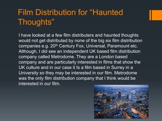 Film Distribution for “Haunted
Thoughts”
I have looked at a few film distributers and haunted thoughts
would not get distributed by none of the big six film distribution
companies e.g. 20th Century Fox, Universal, Paramount etc.
Although, I did see an independent UK based film distribution
company called Metrodome. They are a London based
company and are particularly interested in films that show the
UK culture and in our case it Is a film based in Surrey in a
University so they may be interested in our film. Metrodome
was the only film distribution company that I think would be
interested in our film.

 