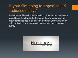Is your film going to appeal to UK
audiences only?
I thin that our film will only appeal to UK audiences because it
would be quite a low budget film and if a company such as
Metrodome decided to be our film distributer, they would only
sell our film to a few cinemas in places such as London or
surrey.

 