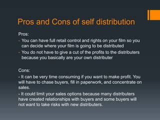 Pros and Cons of self distribution
Pros:
- You can have full retail control and rights on your film so you
can decide where your film is going to be distributed
- You do not have to give a cut of the profits to the distributers
because you basically are your own distributer
Cons:
- It can be very time consuming if you want to make profit. You
will have to chase buyers, fill in paperwork, and concentrate on
sales.
- It could limit your sales options because many distributers
have created relationships with buyers and some buyers will
not want to take risks with new distributers.

 