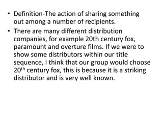 • Definition-The action of sharing something
  out among a number of recipients.
• There are many different distribution
  companies, for example 20th century fox,
  paramount and overture films. If we were to
  show some distributors within our title
  sequence, I think that our group would choose
  20th century fox, this is because it is a striking
  distributor and is very well known.
 