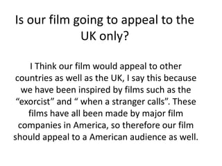 Is our film going to appeal to the
             UK only?

     I Think our film would appeal to other
countries as well as the UK, I say this because
   we have been inspired by films such as the
 “exorcist” and “ when a stranger calls”. These
    films have all been made by major film
  companies in America, so therefore our film
should appeal to a American audience as well.
 