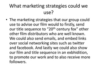 What marketing strategies could we
               use?
• The marketing strategies that our group could
  use to advise our film would to firstly, send
  our title sequence to “20th century fox” other
  other film distributors who are well known.
  We could also send emails, and embed links
  over social networking sites such as twitter
  and facebook. And lastly we could also show
  our film and title sequence in an exbhidition,
  to promote our work and to also receive more
  followers.
 
