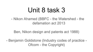 Unit 8 task 3
- Nikon Ahamed (BBFC - the Watershed - the
defamation act 2013
Ben, Nikon design and patents act 1988)
- Benjamin Goldstone (Industry codes of practice -
Ofcom - the Copyright)
 