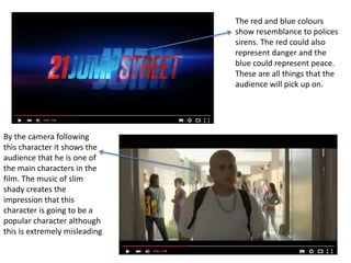 The red and blue colours
show resemblance to polices
sirens. The red could also
represent danger and the
blue could represent peace.
These are all things that the
audience will pick up on.
By the camera following
this character it shows the
audience that he is one of
the main characters in the
film. The music of slim
shady creates the
impression that this
character is going to be a
popular character although
this is extremely misleading
 